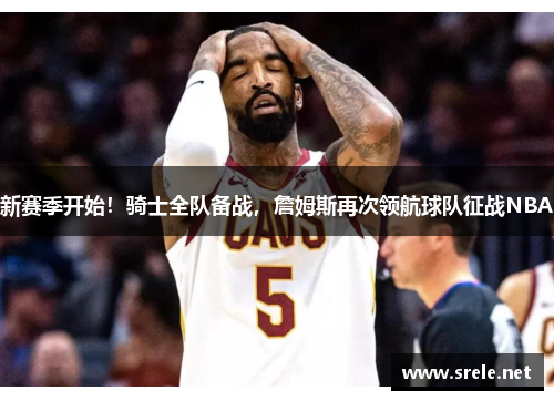 新赛季开始！骑士全队备战，詹姆斯再次领航球队征战NBA